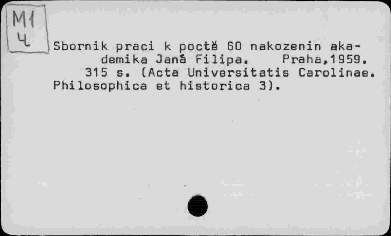 ﻿Ml
Ч-
Sbornik praci к poctë 60 nakozenin aka-demika Janâ rilipa. Praha,1959. 315 s. (Acta Universitatis Carolinas.
Philosophica et historica 3).